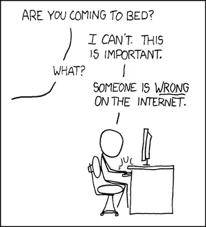 What do you want me to do? LEAVE? Then they'll keep being wrong! xkcd comic: a stick figure sits typing at a computer desk. A voice off-panel asks "Are you coming to bed?" He answers "I can't. This is important." "What?" "Someone is WRONG on the internet."